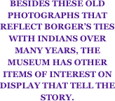 BESIDES THESE OLD PHOTOGRAPHS THAT REFLECT BORGER’S TIES WITH INDIANS OVER MANY YEARS, THE MUSEUM HAS OTHER ITEMS OF INTEREST ON DISPLAY THAT TELL THE STORY.